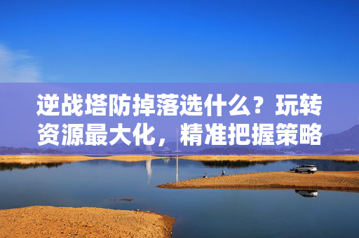 逆战塔防掉落选什么？玩转资源最大化，精准把握策略与收益