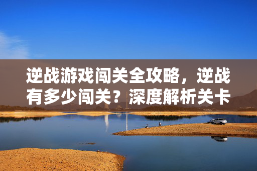 逆战游戏闯关全攻略，逆战有多少闯关？深度解析关卡进阶策略