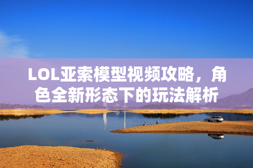 LOL亚索模型视频攻略，角色全新形态下的玩法解析