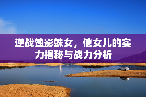 逆战蚀影蛛女，他女儿的实力揭秘与战力分析