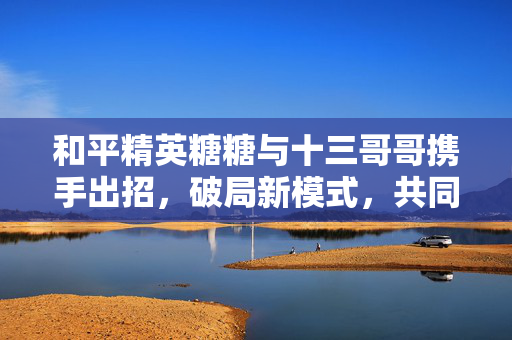 和平精英糖糖与十三哥哥携手出招，破局新模式，共同守护战术平衡