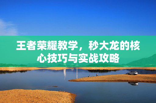 王者荣耀教学，秒大龙的核心技巧与实战攻略