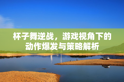 杯子舞逆战，游戏视角下的动作爆发与策略解析