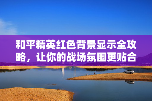 和平精英红色背景显示全攻略，让你的战场氛围更贴合游戏需求