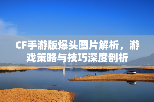 CF手游版爆头图片解析，游戏策略与技巧深度剖析