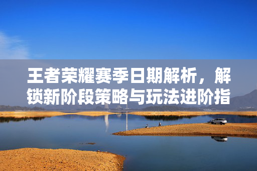 王者荣耀赛季日期解析，解锁新阶段策略与玩法进阶指南