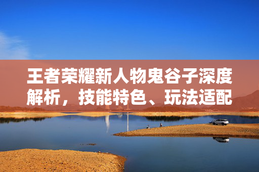 王者荣耀新人物鬼谷子深度解析，技能特色、玩法适配及操作攻略全解析