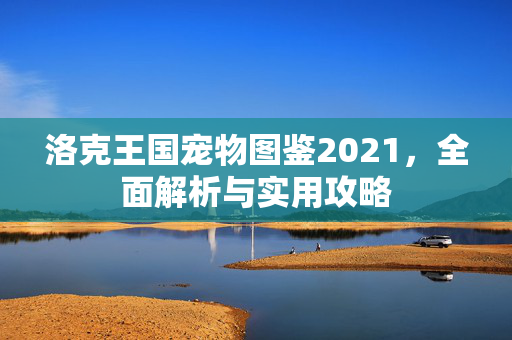 洛克王国宠物图鉴2021，全面解析与实用攻略