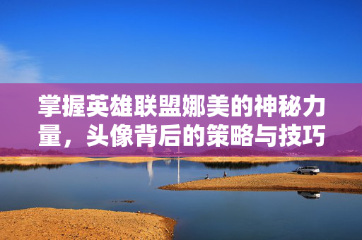 掌握英雄联盟娜美的神秘力量，头像背后的策略与技巧