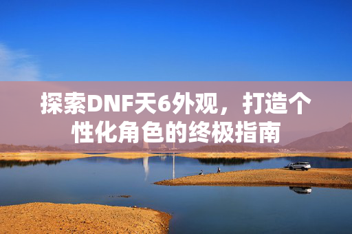探索DNF天6外观，打造个性化角色的终极指南