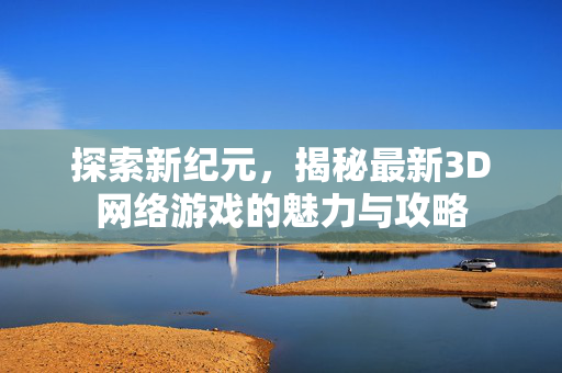 探索新纪元，揭秘最新3D网络游戏的魅力与攻略