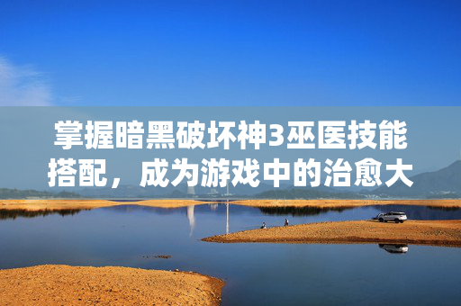 掌握暗黑破坏神3巫医技能搭配，成为游戏中的治愈大师