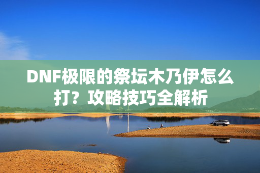 DNF极限的祭坛木乃伊怎么打？攻略技巧全解析