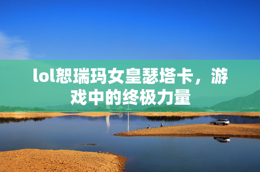 lol恕瑞玛女皇瑟塔卡，游戏中的终极力量