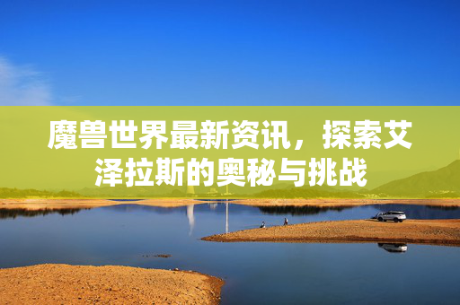 魔兽世界最新资讯，探索艾泽拉斯的奥秘与挑战
