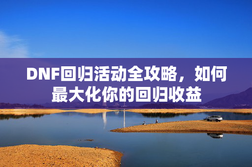 DNF回归活动全攻略，如何最大化你的回归收益