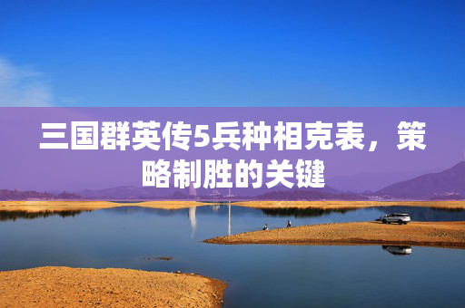 三国群英传5兵种相克表，策略制胜的关键