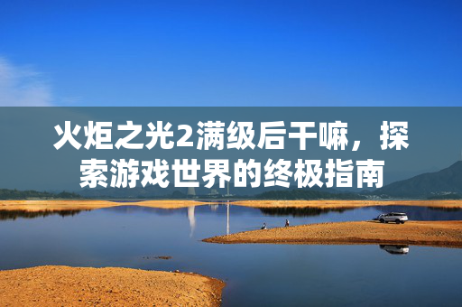 火炬之光2满级后干嘛，探索游戏世界的终极指南