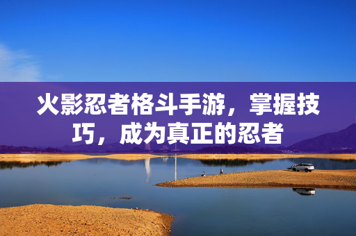 火影忍者格斗手游，掌握技巧，成为真正的忍者