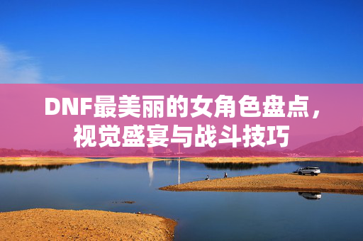 DNF最美丽的女角色盘点，视觉盛宴与战斗技巧