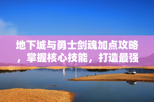 地下城与勇士剑魂加点攻略，掌握核心技能，打造最强剑魂