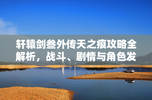 轩辕剑叁外传天之痕攻略全解析，战斗、剧情与角色发展指南