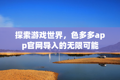 探索游戏世界，色多多app官网导入的无限可能