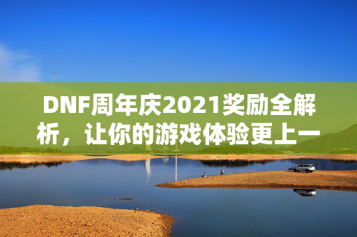 DNF周年庆2021奖励全解析，让你的游戏体验更上一层楼！