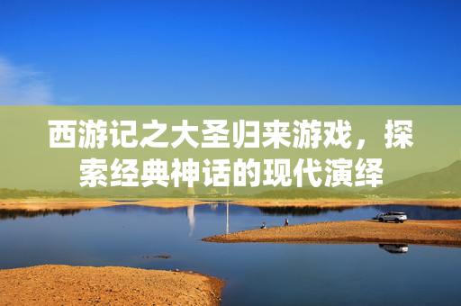 西游记之大圣归来游戏，探索经典神话的现代演绎