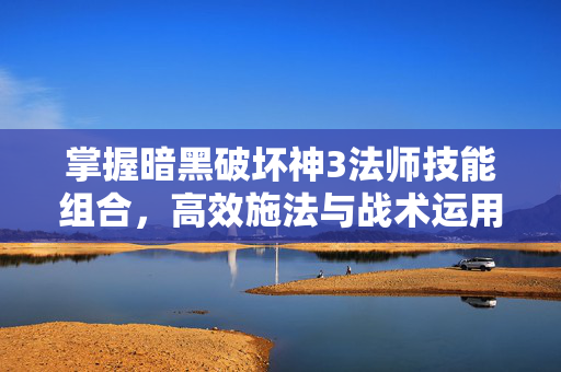 掌握暗黑破坏神3法师技能组合，高效施法与战术运用