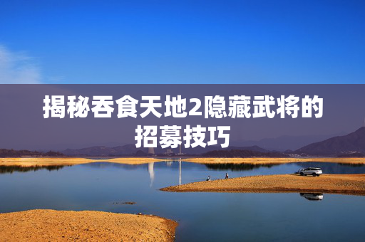 揭秘吞食天地2隐藏武将的招募技巧
