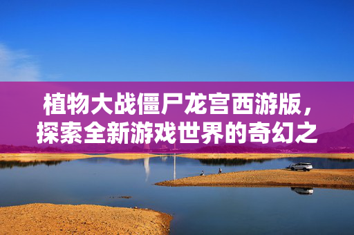 植物大战僵尸龙宫西游版，探索全新游戏世界的奇幻之旅
