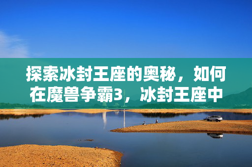 探索冰封王座的奥秘，如何在魔兽争霸3，冰封王座中寻找下载资源