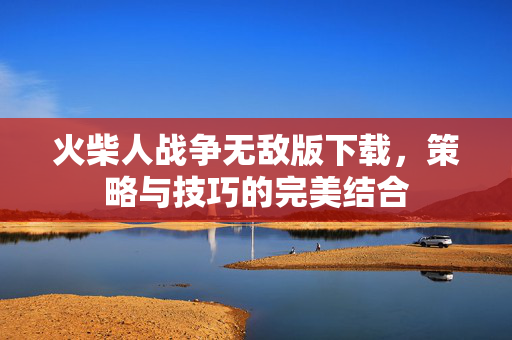 火柴人战争无敌版下载，策略与技巧的完美结合