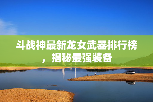 斗战神最新龙女武器排行榜，揭秘最强装备