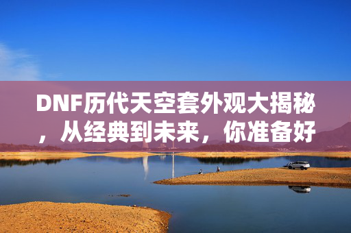 DNF历代天空套外观大揭秘，从经典到未来，你准备好了吗？