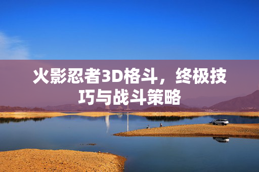 火影忍者3D格斗，终极技巧与战斗策略