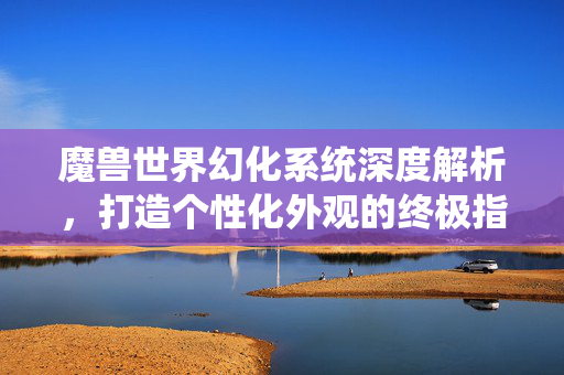 魔兽世界幻化系统深度解析，打造个性化外观的终极指南