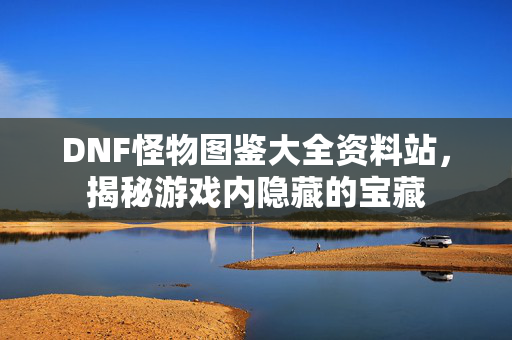 DNF怪物图鉴大全资料站，揭秘游戏内隐藏的宝藏