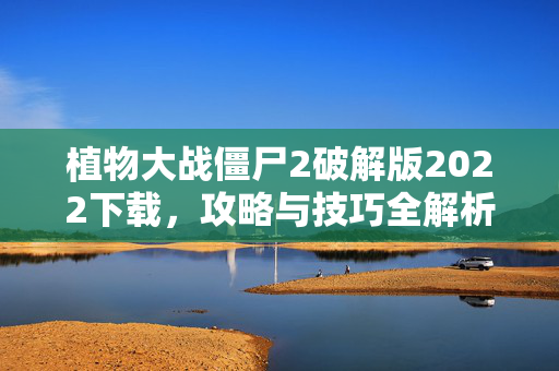 植物大战僵尸2破解版2022下载，攻略与技巧全解析