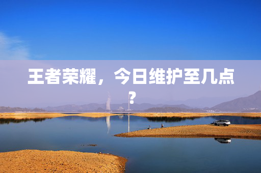 王者荣耀，今日维护至几点？
