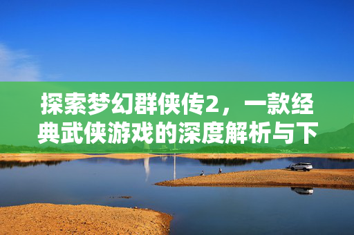 探索梦幻群侠传2，一款经典武侠游戏的深度解析与下载指南
