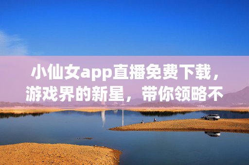 小仙女app直播免费下载，游戏界的新星，带你领略不一样的直播魅力