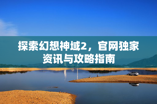 探索幻想神域2，官网独家资讯与攻略指南
