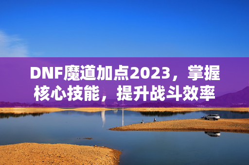 DNF魔道加点2023，掌握核心技能，提升战斗效率