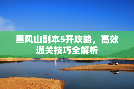 黑风山副本5开攻略，高效通关技巧全解析