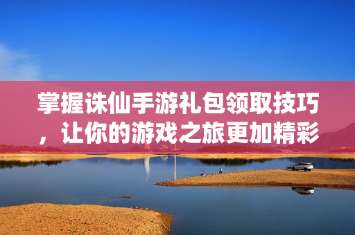 掌握诛仙手游礼包领取技巧，让你的游戏之旅更加精彩！