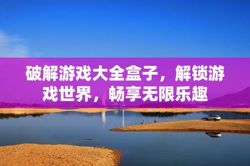 破解游戏大全盒子，解锁游戏世界，畅享无限乐趣