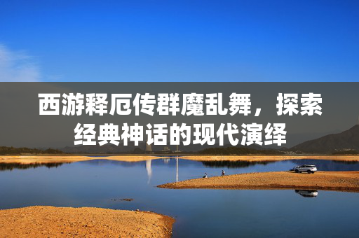 西游释厄传群魔乱舞，探索经典神话的现代演绎
