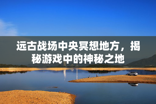 远古战场中央冥想地方，揭秘游戏中的神秘之地